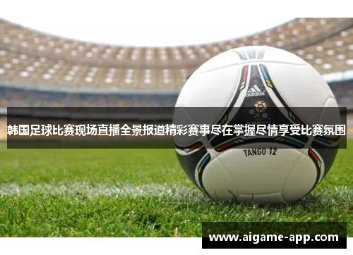 韩国足球比赛现场直播全景报道精彩赛事尽在掌握尽情享受比赛氛围