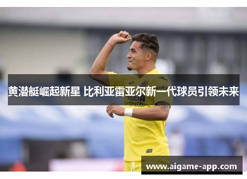黄潜艇崛起新星 比利亚雷亚尔新一代球员引领未来