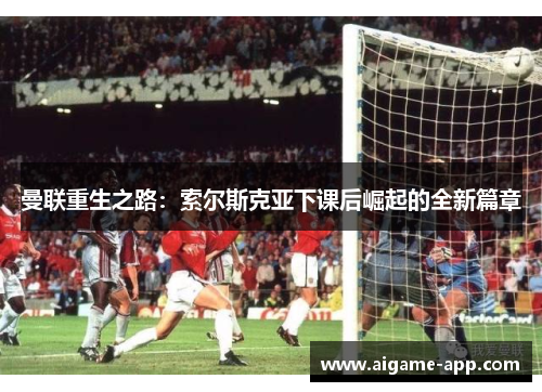 曼联重生之路：索尔斯克亚下课后崛起的全新篇章