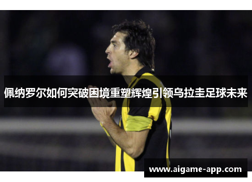 佩纳罗尔如何突破困境重塑辉煌引领乌拉圭足球未来