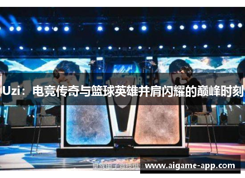 Uzi：电竞传奇与篮球英雄并肩闪耀的巅峰时刻