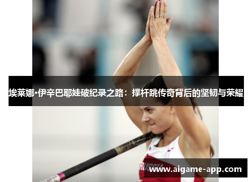 埃莱娜·伊辛巴耶娃破纪录之路：撑杆跳传奇背后的坚韧与荣耀